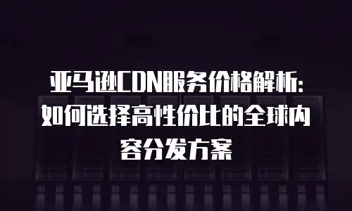 亚马逊CDN服务价格解析：如何选择高性价比的全球内容分发方案
