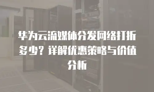华为云流媒体分发网络打折多少？详解优惠策略与价值分析