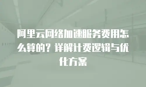阿里云网络加速服务费用怎么算的？详解计费逻辑与优化方案