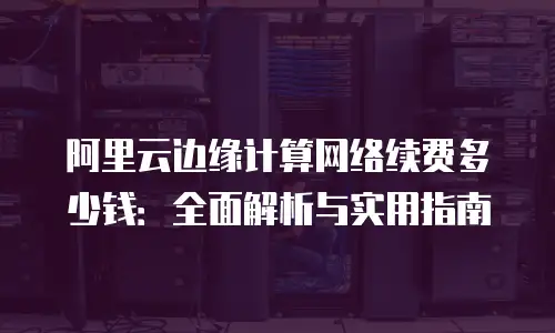 阿里云边缘计算网络续费多少钱：全面解析与实用指南