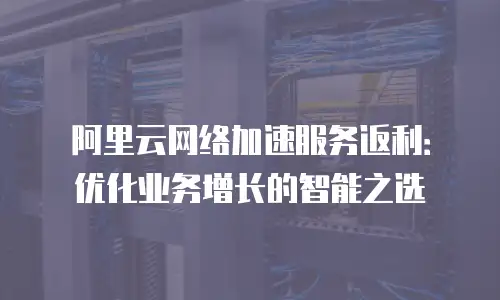 阿里云网络加速服务返利：优化业务增长的智能之选