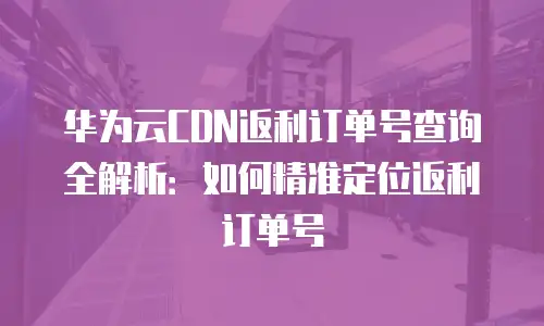 华为云CDN返利订单号查询全解析：如何精准定位返利订单号