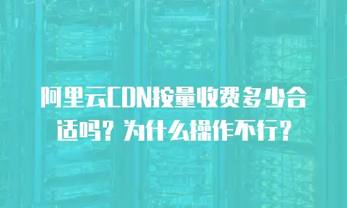 阿里云CDN按量收费多少合适吗？为什么操作不行？