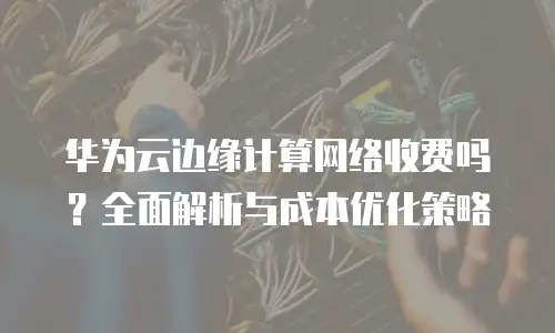华为云边缘计算网络收费吗？全面解析与成本优化策略