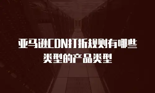 亚马逊CDN打折规则有哪些类型的产品类型