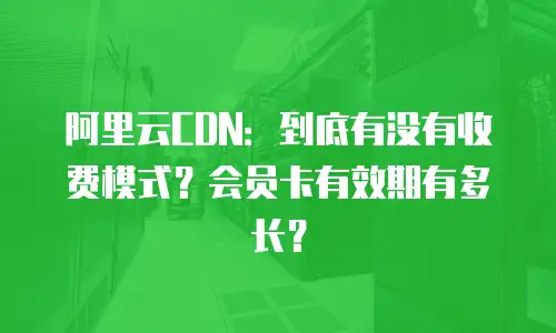 阿里云CDN：到底有没有收费模式？会员卡有效期有多长？