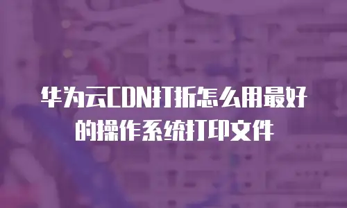 华为云CDN打折怎么用最好的操作系统打印文件