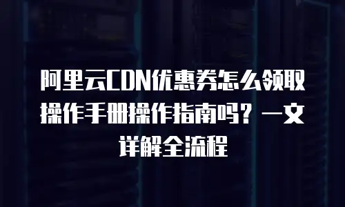 阿里云CDN优惠券怎么领取操作手册操作指南吗？一文详解全流程