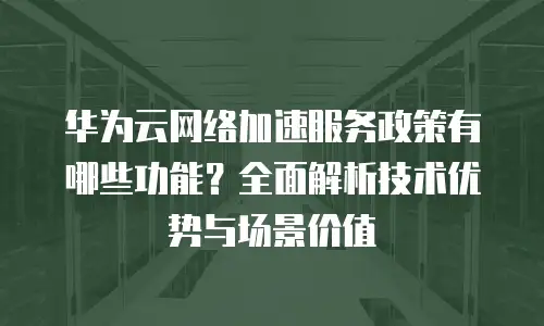 华为云网络加速服务政策有哪些功能？全面解析技术优势与场景价值