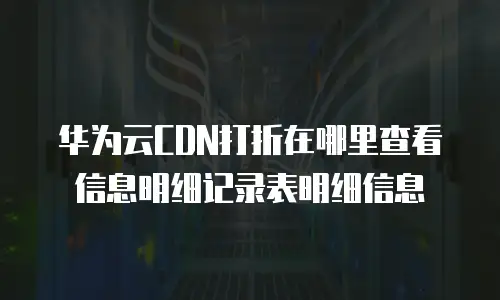 华为云CDN打折在哪里查看信息明细记录表明细信息