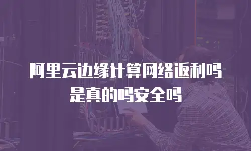 阿里云边缘计算网络返利吗是真的吗安全吗