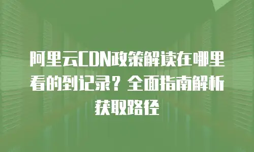 阿里云CDN政策解读在哪里看的到记录？全面指南解析获取路径