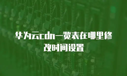 华为云cdn一览表在哪里修改时间设置