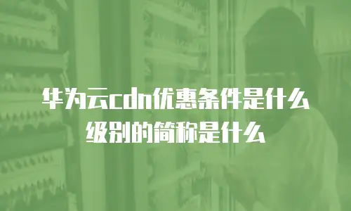 华为云cdn优惠条件是什么级别的简称是什么