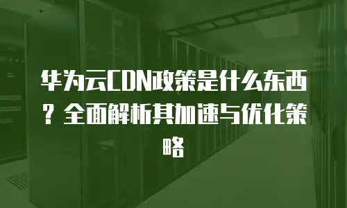 华为云CDN政策是什么东西？全面解析其加速与优化策略