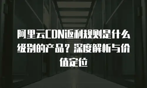阿里云CDN返利规则是什么级别的产品？深度解析与价值定位