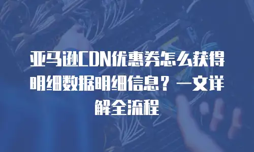 亚马逊CDN优惠券怎么获得明细数据明细信息？一文详解全流程