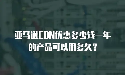 亚马逊CDN优惠多少钱一年的产品可以用多久？