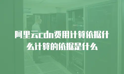阿里云cdn费用计算依据什么计算的依据是什么