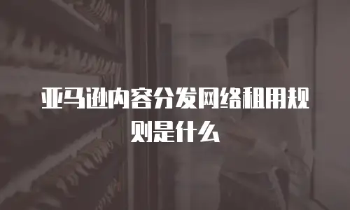 亚马逊内容分发网络租用规则是什么