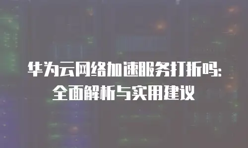 华为云网络加速服务打折吗：全面解析与实用建议