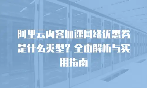 阿里云内容加速网络优惠券是什么类型？全面解析与实用指南