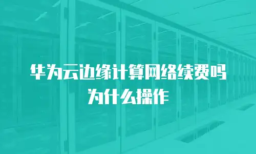 华为云边缘计算网络续费吗为什么操作
