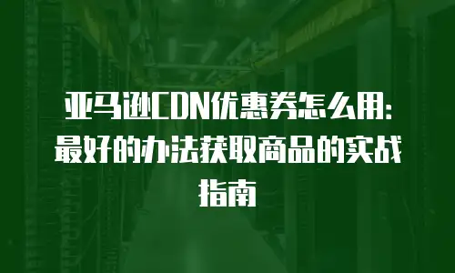亚马逊CDN优惠券怎么用：最好的办法获取商品的实战指南