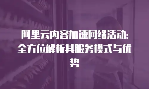 阿里云内容加速网络活动：全方位解析其服务模式与优势