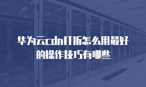 华为云cdn打折怎么用最好的操作技巧有哪些