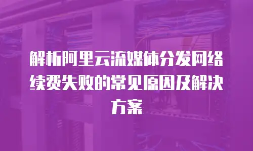 解析阿里云流媒体分发网络续费失败的常见原因及解决方案