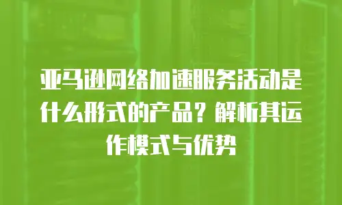 亚马逊网络加速服务活动是什么形式的产品？解析其运作模式与优势