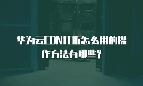 华为云CDN打折怎么用的操作方法有哪些?