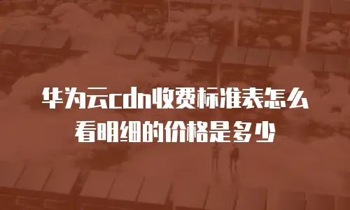 华为云cdn收费标准表怎么看明细的价格是多少