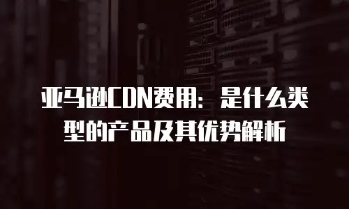 亚马逊CDN费用：是什么类型的产品及其优势解析