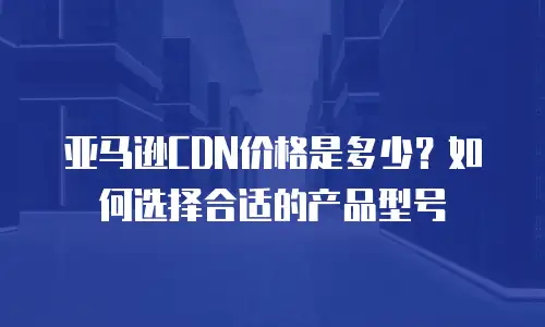 亚马逊CDN价格是多少？如何选择合适的产品型号