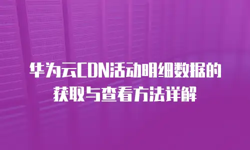 华为云CDN活动明细数据的获取与查看方法详解