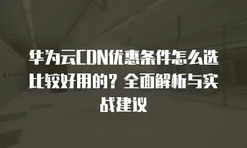 华为云CDN优惠条件怎么选比较好用的？全面解析与实战建议