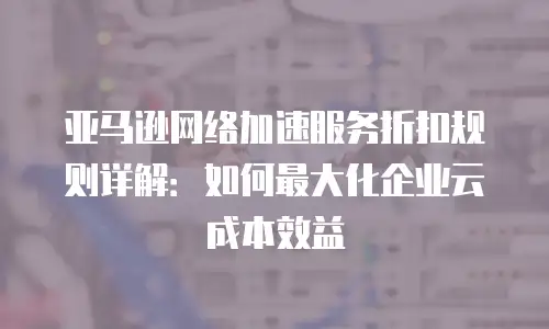 亚马逊网络加速服务折扣规则详解：如何最大化企业云成本效益