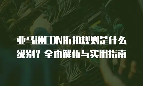 亚马逊CDN折扣规则是什么级别？全面解析与实用指南