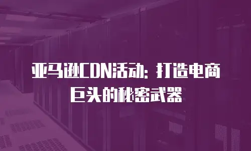 亚马逊CDN活动: 打造电商巨头的秘密武器