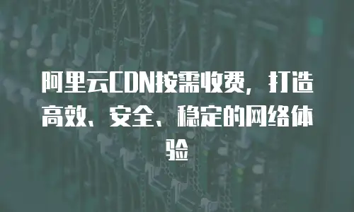 阿里云CDN按需收费，打造高效、安全、稳定的网络体验