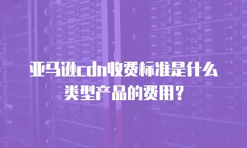 亚马逊cdn收费标准是什么类型产品的费用？