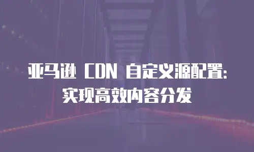 亚马逊 CDN 自定义源配置：实现高效内容分发