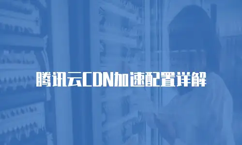腾讯云CDN加速配置详解