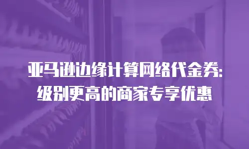 亚马逊边缘计算网络代金券：级别更高的商家专享优惠