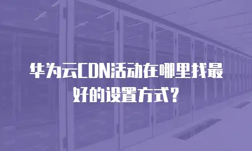 华为云CDN活动在哪里找最好的设置方式？