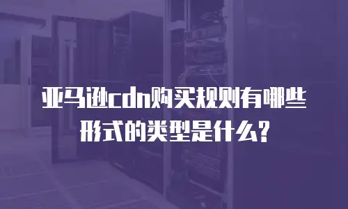 亚马逊cdn购买规则有哪些形式的类型是什么?