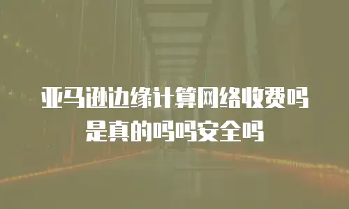 亚马逊边缘计算网络收费吗是真的吗吗安全吗