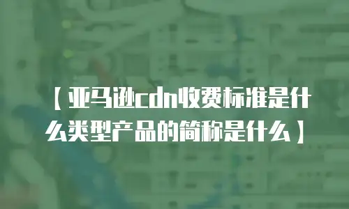 【亚马逊cdn收费标准是什么类型产品的简称是什么】